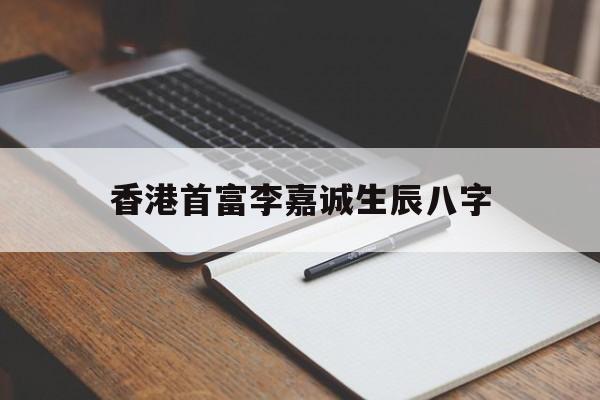 香港首富李嘉诚生辰八字,李嘉诚生辰八字及命运