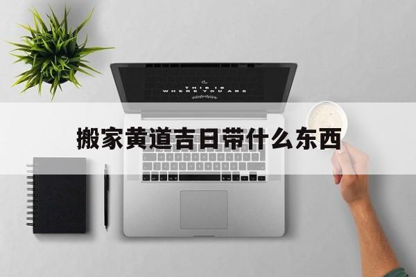 搬家黄道吉日带什么东西,搬家的黄到吉日2021