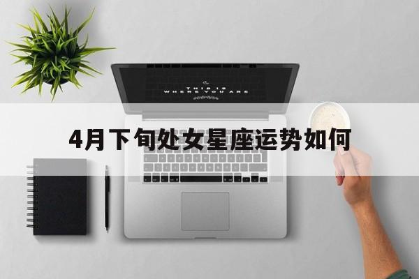 4月下旬处女星座运势如何,小乖麻2021年4月处女座星座运势