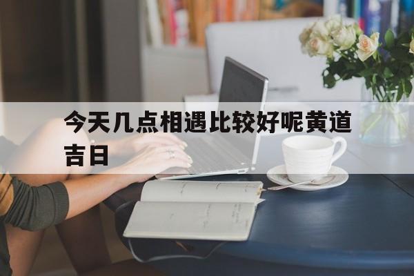 今天几点相遇比较好呢黄道吉日,今天什么时间相遇