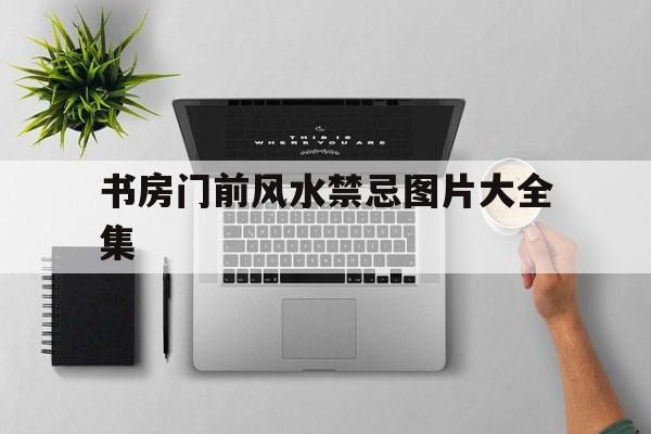 书房门前风水禁忌图片大全集,书房进门挂什么画