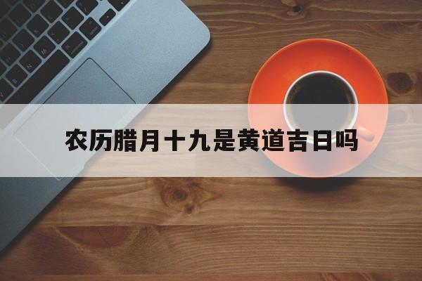 农历腊月十九是黄道吉日吗,农历腊月十九是黄道吉日吗?