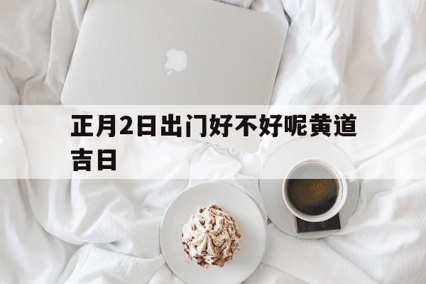 正月2日出门好不好呢黄道吉日,正月初二日子出行好不好