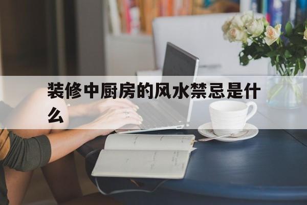 装修中厨房的风水禁忌是什么,厨房装修风水知识
