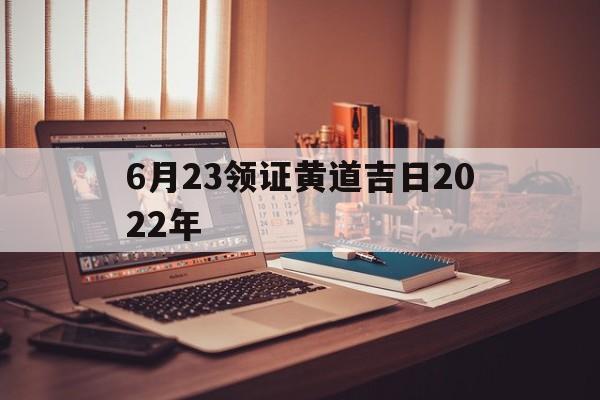 6月23领证黄道吉日2022年,2021年6月23日领证好吗