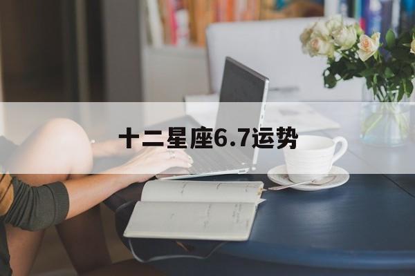 十二星座6.7运势,十二星座67运势怎么样