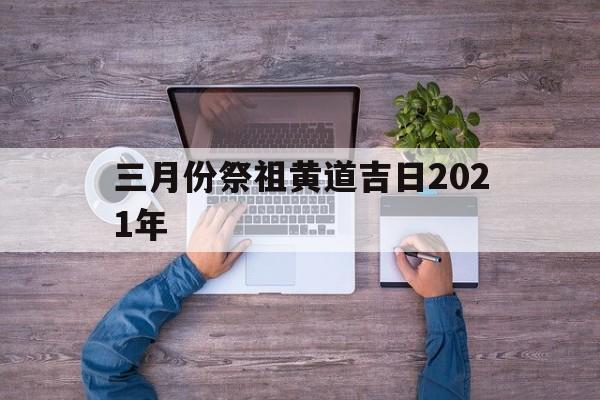 三月份祭祖黄道吉日2021年,3月祭祀黄道吉日一览表