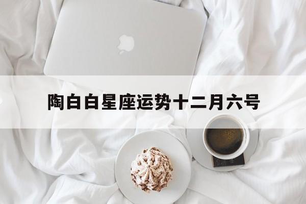 陶白白星座运势十二月六号的简单介绍